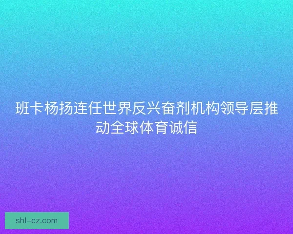 班卡杨扬连任世界反兴奋剂机构领导层推动全球体育诚信