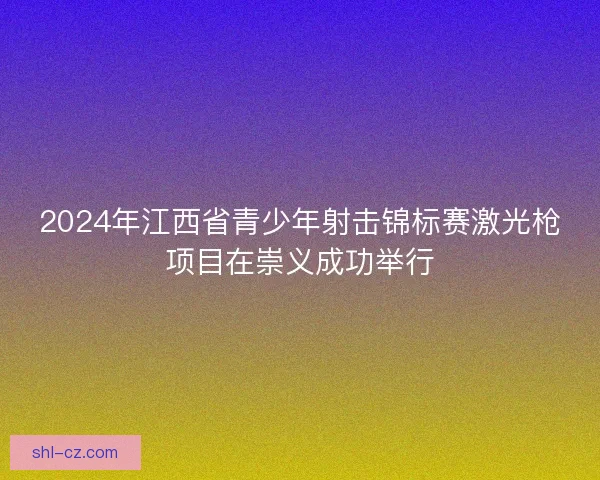 2024年江西省青少年射击锦标赛激光枪项目在崇义成功举行