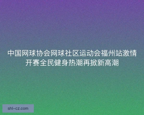 中国网球协会网球社区运动会福州站激情开赛全民健身热潮再掀新高潮