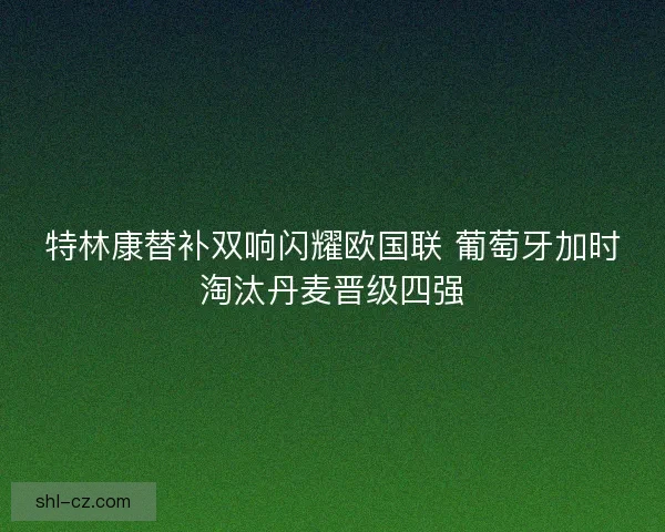 特林康替补双响闪耀欧国联 葡萄牙加时淘汰丹麦晋级四强
