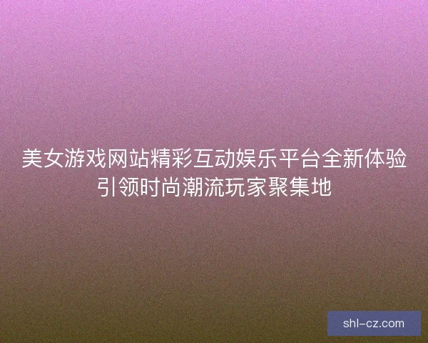 美女游戏网站精彩互动娱乐平台全新体验引领时尚潮流玩家聚集地