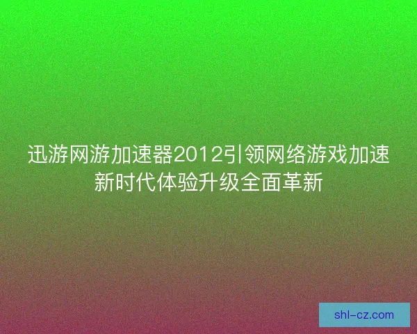 迅游网游加速器2012引领网络游戏加速新时代体验升级全面革新