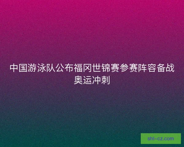 中国游泳队公布福冈世锦赛参赛阵容备战奥运冲刺