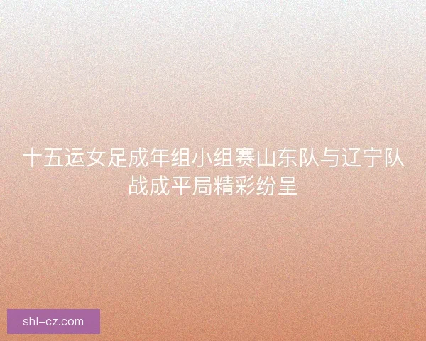 十五运女足成年组小组赛山东队与辽宁队战成平局精彩纷呈