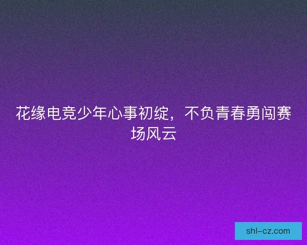 花缘电竞少年心事初绽，不负青春勇闯赛场风云