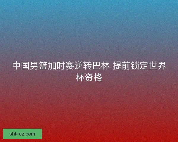 中国男篮加时赛逆转巴林 提前锁定世界杯资格