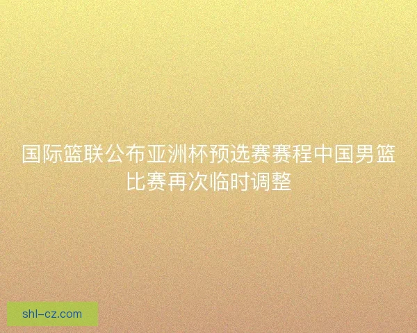 国际篮联公布亚洲杯预选赛赛程中国男篮比赛再次临时调整