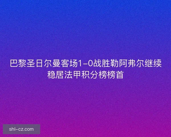 巴黎圣日尔曼客场1-0战胜勒阿弗尔继续稳居法甲积分榜榜首