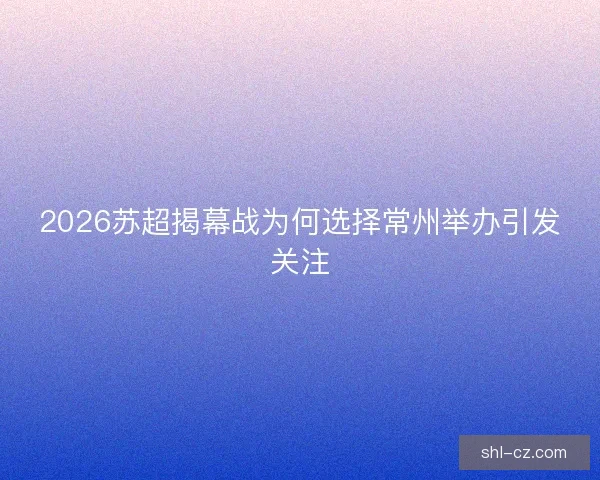2026苏超揭幕战为何选择常州举办引发关注 2026苏超揭幕战为何选择常州举办引发关注