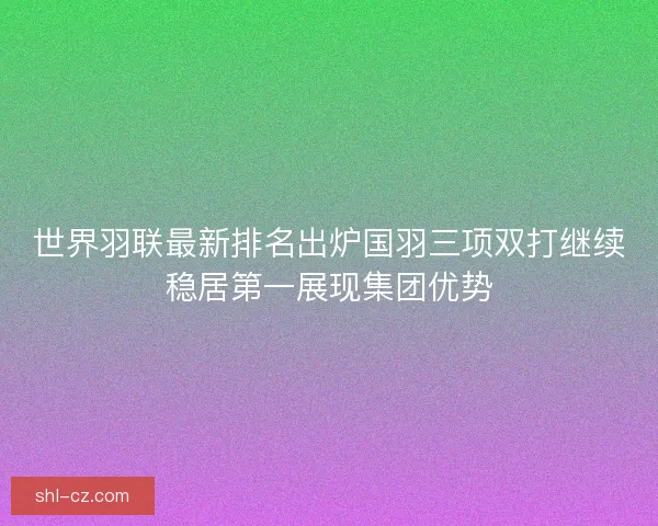 世界羽联最新排名出炉国羽三项双打继续稳居第一展现集团优势 世界羽联最新排名出炉国羽三项双打继续稳居第一展现集团优势