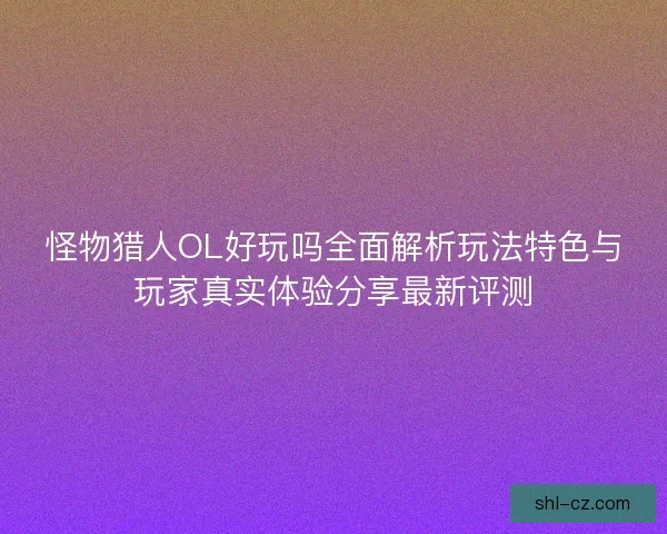 怪物猎人OL好玩吗全面解析玩法特色与玩家真实体验分享最新评测