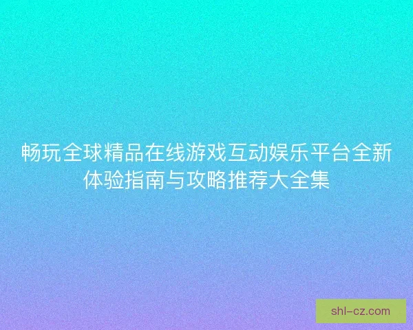 畅玩全球精品在线游戏互动娱乐平台全新体验指南与攻略推荐大全集 畅玩全球精品在线游戏互动娱乐平台全新体验指南与攻略推荐大全集