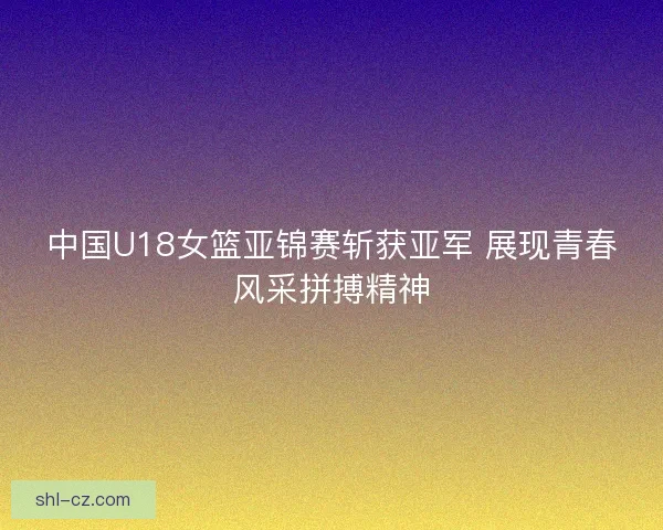 中国U18女篮亚锦赛斩获亚军 展现青春风采拼搏精神 中国U18女篮亚锦赛斩获亚军 展现青春风采拼搏精神