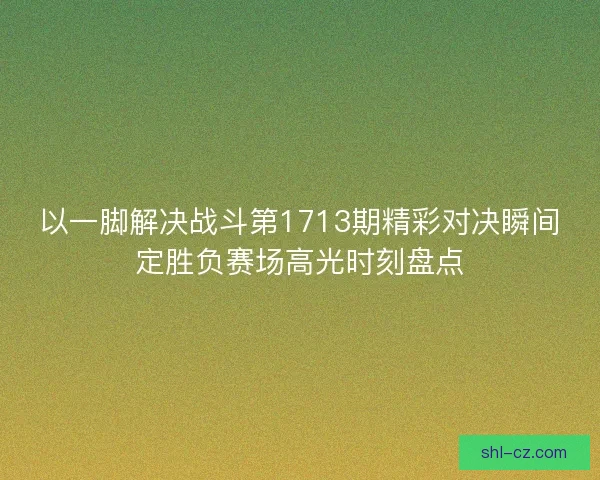 以一脚解决战斗第1713期精彩对决瞬间定胜负赛场高光时刻盘点 以一脚解决战斗第1713期精彩对决瞬间定胜负赛场高光时刻盘点