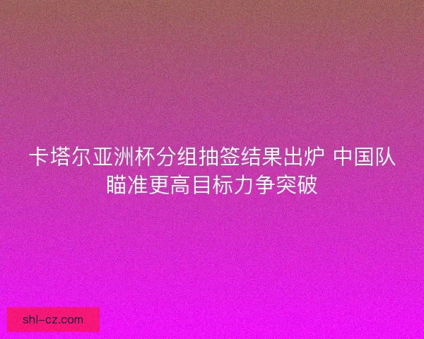 卡塔尔亚洲杯分组抽签结果出炉 中国队瞄准更高目标力争突破 卡塔尔亚洲杯分组抽签结果出炉 中国队瞄准更高目标力争突破