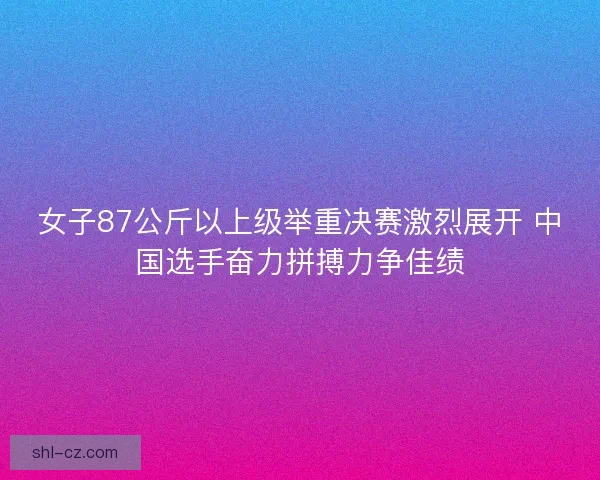 女子87公斤以上级举重决赛激烈展开 中国选手奋力拼搏力争佳绩 女子87公斤以上级举重决赛激烈展开 中国选手奋力拼搏力争佳绩