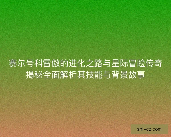 赛尔号科雷傲的进化之路与星际冒险传奇揭秘全面解析其技能与背景故事