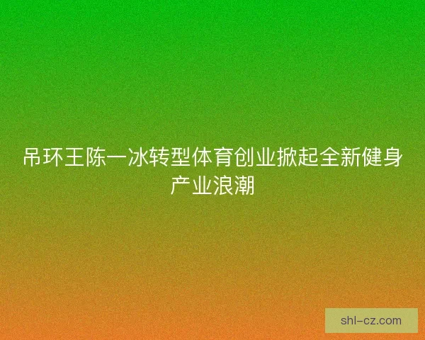 吊环王陈一冰转型体育创业掀起全新健身产业浪潮 吊环王陈一冰转型体育创业掀起全新健身产业浪潮