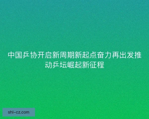 中国乒协开启新周期新起点奋力再出发推动乒坛崛起新征程