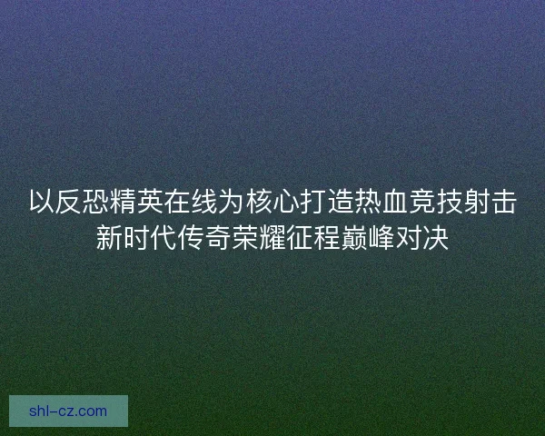 以反恐精英在线为核心打造热血竞技射击新时代传奇荣耀征程巅峰对决