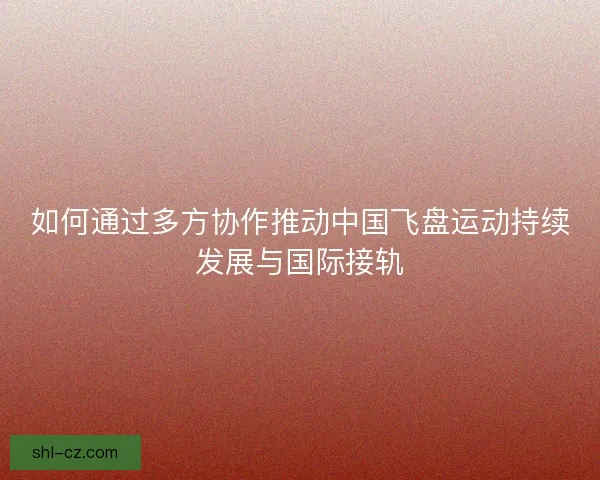如何通过多方协作推动中国飞盘运动持续发展与国际接轨