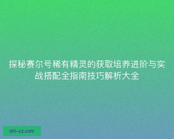 探秘赛尔号稀有精灵的获取培养进阶与实战搭配全指南技巧解析大全