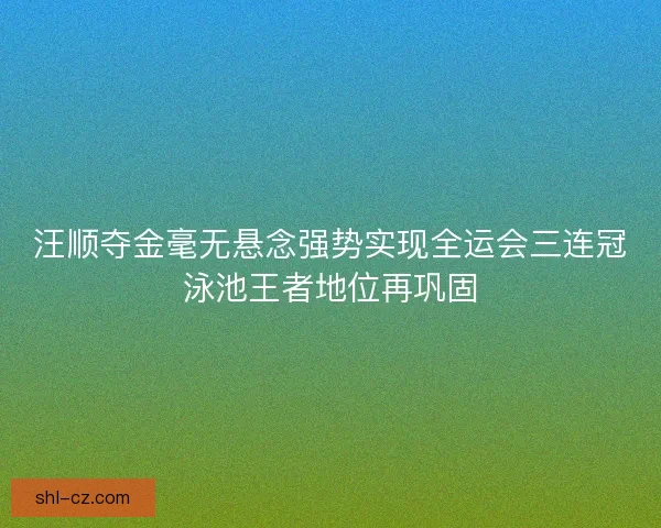 汪顺夺金毫无悬念强势实现全运会三连冠泳池王者地位再巩固