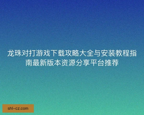 龙珠对打游戏下载攻略大全与安装教程指南最新版本资源分享平台推荐