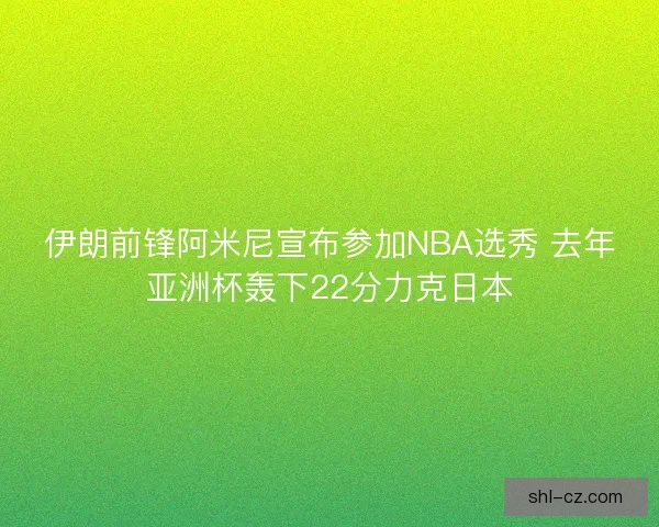 伊朗前锋阿米尼宣布参加NBA选秀 去年亚洲杯轰下22分力克日本