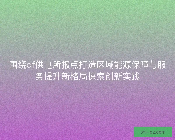 围绕cf供电所报点打造区域能源保障与服务提升新格局探索创新实践