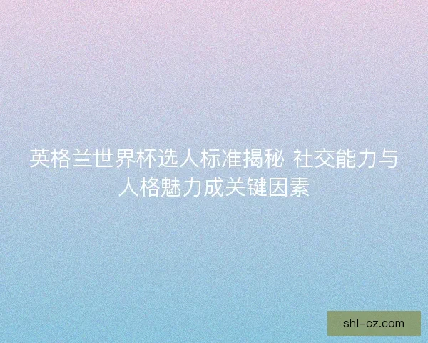 英格兰世界杯选人标准揭秘 社交能力与人格魅力成关键因素